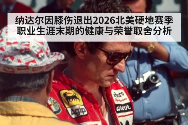 纳达尔因膝伤退出2026北美硬地赛季 职业生涯末期的健康与荣誉取舍分析