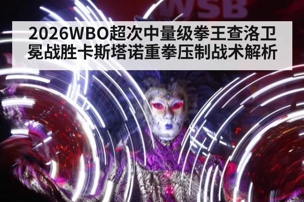 2026WBO超次中量级拳王查洛卫冕战胜卡斯塔诺重拳压制战术解析