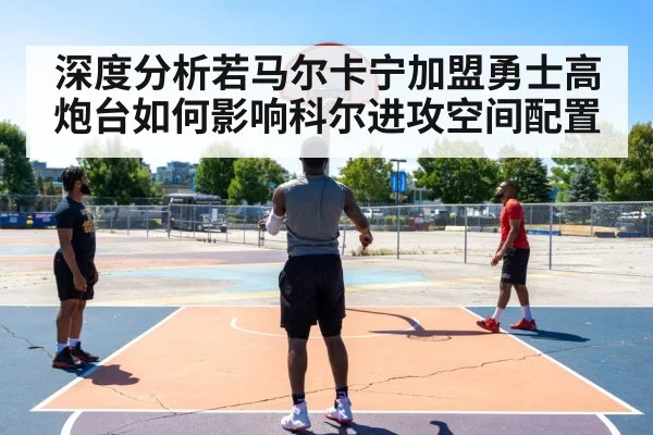 深度分析若马尔卡宁加盟勇士高炮台如何影响科尔进攻空间配置